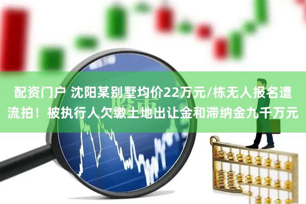 配资门户 沈阳某别墅均价22万元/栋无人报名遭流拍！被执行人欠缴土地出让金和滞纳金九千万元