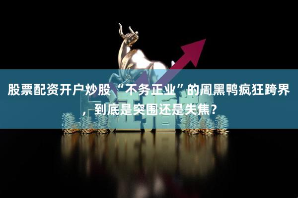 股票配资开户炒股 “不务正业”的周黑鸭疯狂跨界，到底是突围还是失焦？