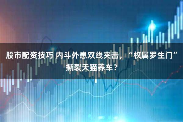 股市配资技巧 内斗外患双线夹击，“权属罗生门”撕裂天猫养车？