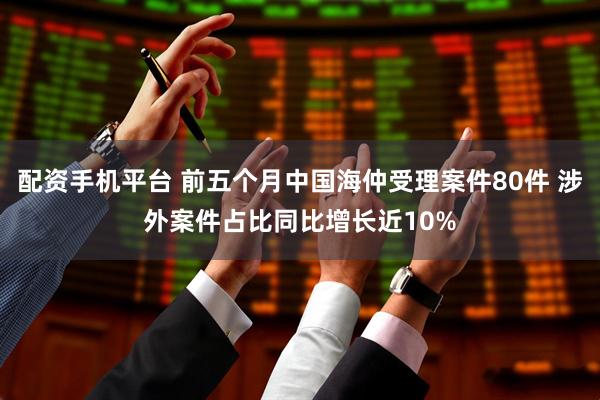 配资手机平台 前五个月中国海仲受理案件80件 涉外案件占比同比增长近10%