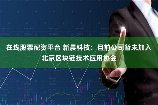 在线股票配资平台 新晨科技：目前公司暂未加入北京区块链技术应用协会