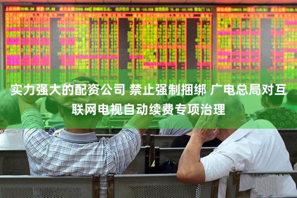 实力强大的配资公司 禁止强制捆绑 广电总局对互联网电视自动续费专项治理