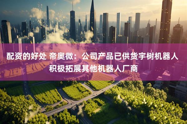 配资的好处 帝奥微：公司产品已供货宇树机器人 积极拓展其他机器人厂商