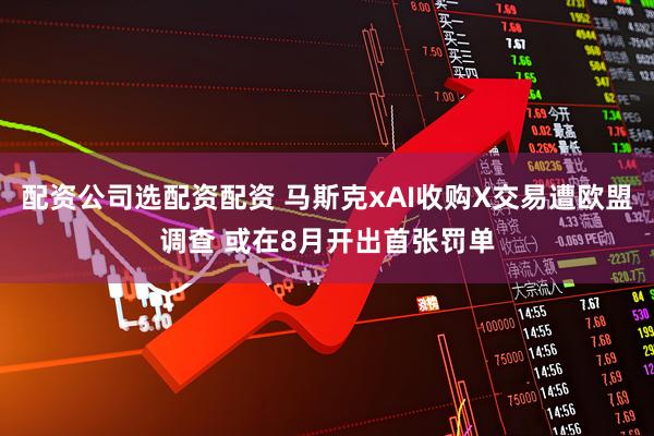 配资公司选配资配资 马斯克xAI收购X交易遭欧盟调查 或在8月开出首张罚单