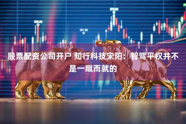 股票配资公司开户 知行科技宋阳：智驾平权并不是一蹴而就的