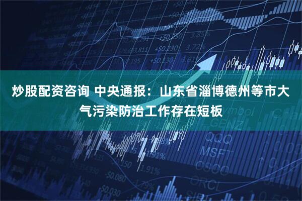 炒股配资咨询 中央通报：山东省淄博德州等市大气污染防治工作存在短板