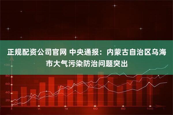 正规配资公司官网 中央通报：内蒙古自治区乌海市大气污染防治问题突出