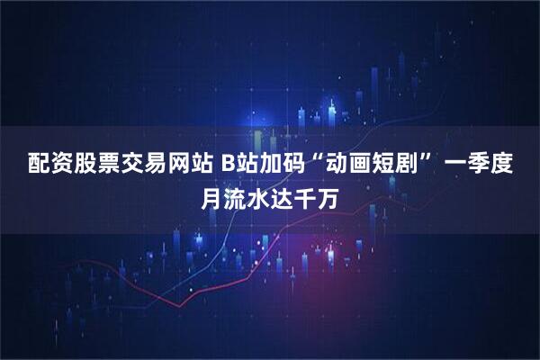 配资股票交易网站 B站加码“动画短剧” 一季度月流水达千万