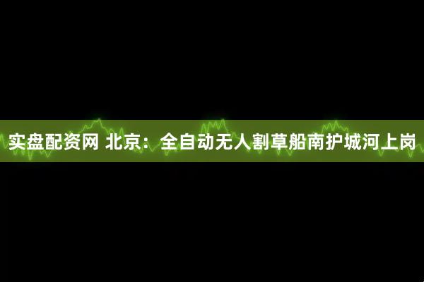 实盘配资网 北京：全自动无人割草船南护城河上岗