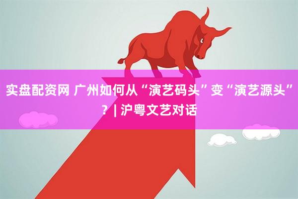 实盘配资网 广州如何从“演艺码头”变“演艺源头”？| 沪粤文艺对话