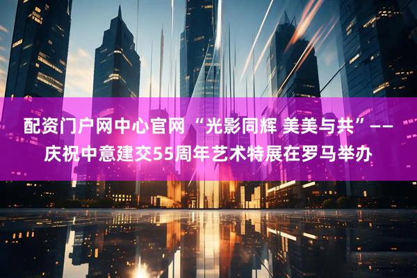 配资门户网中心官网 “光影同辉 美美与共”——庆祝中意建交55周年艺术特展在罗马举办