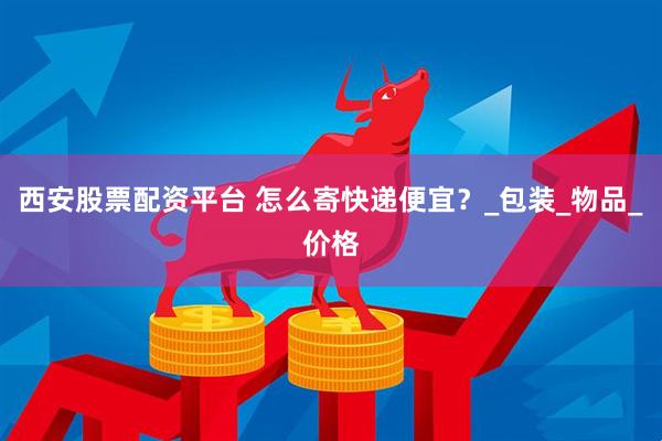 西安股票配资平台 怎么寄快递便宜？_包装_物品_价格