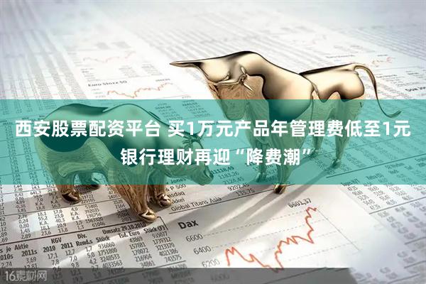 西安股票配资平台 买1万元产品年管理费低至1元 银行理财再迎“降费潮”