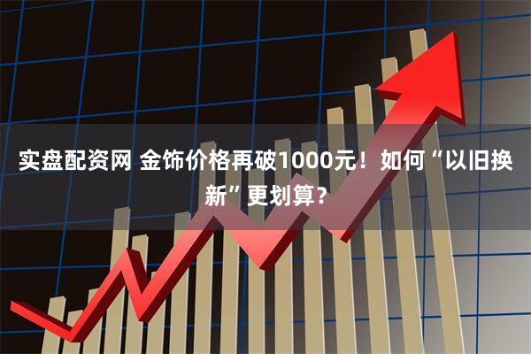 实盘配资网 金饰价格再破1000元！如何“以旧换新”更划算？