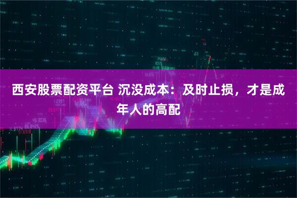 西安股票配资平台 沉没成本：及时止损，才是成年人的高配