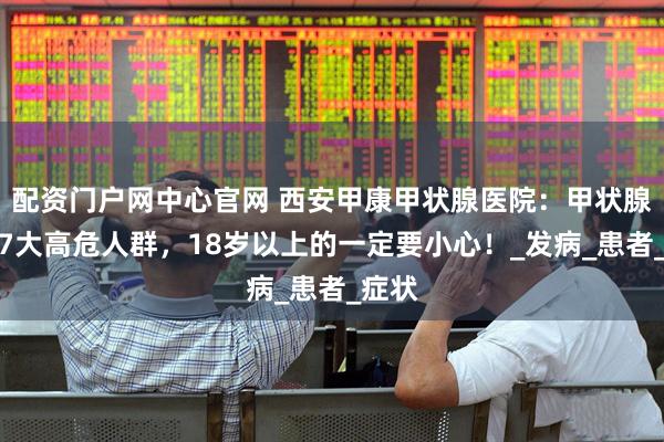 配资门户网中心官网 西安甲康甲状腺医院：甲状腺癌的7大高危人群，18岁以上的一定要小心！_发病_患者_症状