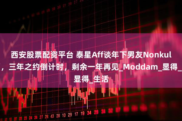 西安股票配资平台 泰星Aff谈年下男友Nonkul幸福，三年之约倒计时，剩余一年再见_Moddam_显得_生活
