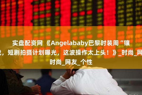 实盘配资网 《Angelababy巴黎时装周“镶钻”出战，短剧拍摄计划曝光，这波操作太上头！》_时尚_网友_个性