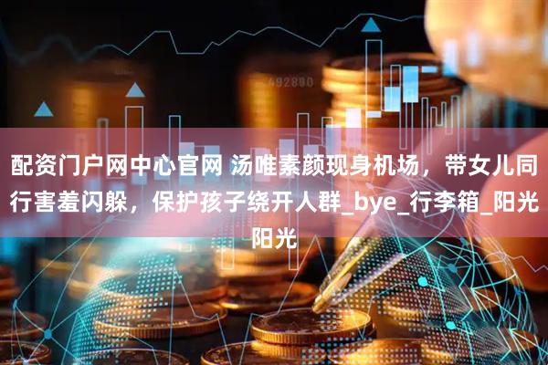 配资门户网中心官网 汤唯素颜现身机场，带女儿同行害羞闪躲，保护孩子绕开人群_bye_行李箱_阳光