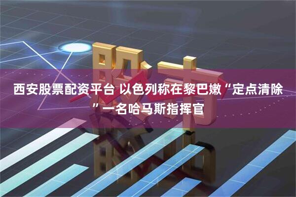 西安股票配资平台 以色列称在黎巴嫩“定点清除”一名哈马斯指挥官