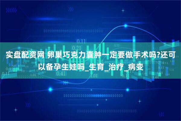 实盘配资网 卵巢巧克力囊肿一定要做手术吗?还可以备孕生娃吗_生育_治疗_病变