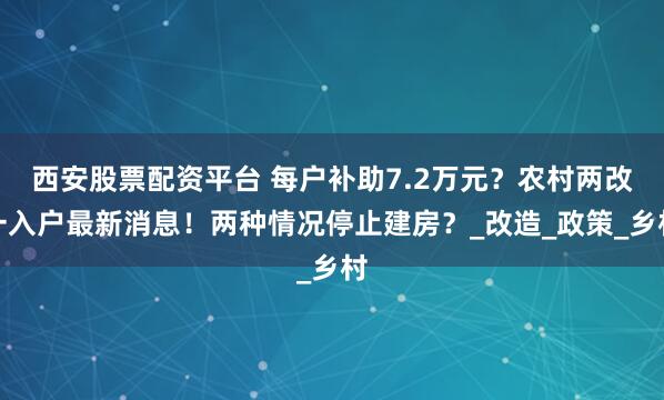 西安股票配资平台 每户补助7.2万元？农村两改一入户最新消息！两种情况停止建房？_改造_政策_乡村