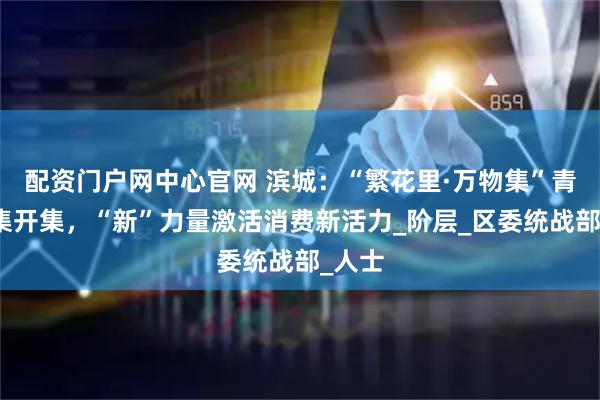 配资门户网中心官网 滨城：“繁花里·万物集”青春市集开集，“新”力量激活消费新活力_阶层_区委统战部_人士