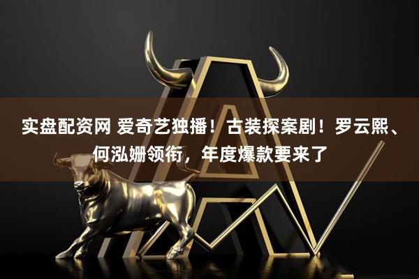 实盘配资网 爱奇艺独播！古装探案剧！罗云熙、何泓姗领衔，年度爆款要来了