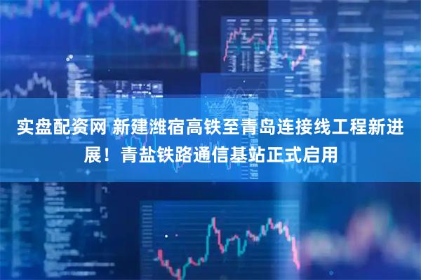 实盘配资网 新建潍宿高铁至青岛连接线工程新进展！青盐铁路通信基站正式启用