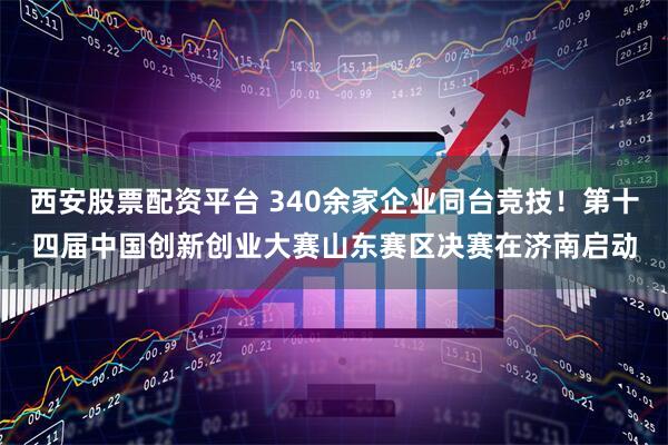 西安股票配资平台 340余家企业同台竞技！第十四届中国创新创业大赛山东赛区决赛在济南启动