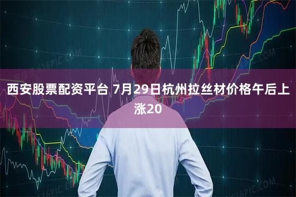 西安股票配资平台 7月29日杭州拉丝材价格午后上涨20