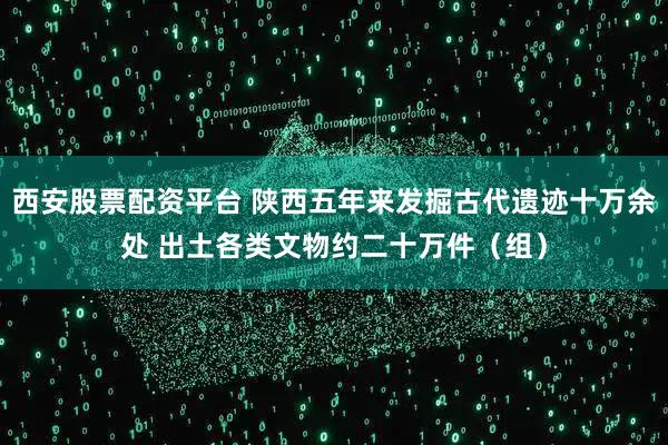 西安股票配资平台 陕西五年来发掘古代遗迹十万余处 出土各类文物约二十万件（组）