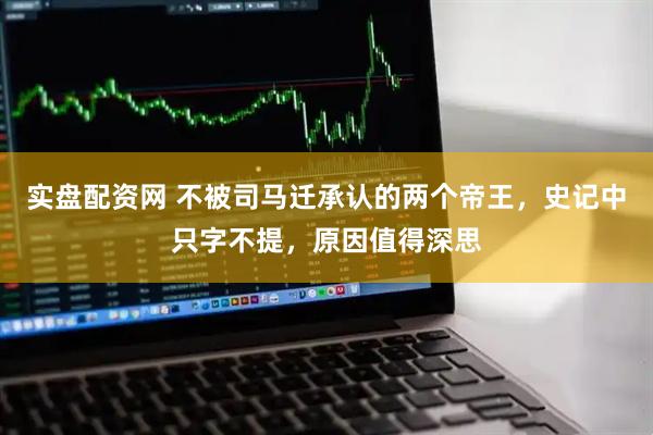 实盘配资网 不被司马迁承认的两个帝王，史记中只字不提，原因值得深思