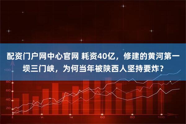 配资门户网中心官网 耗资40亿，修建的黄河第一坝三门峡，为何当年被陕西人坚持要炸？