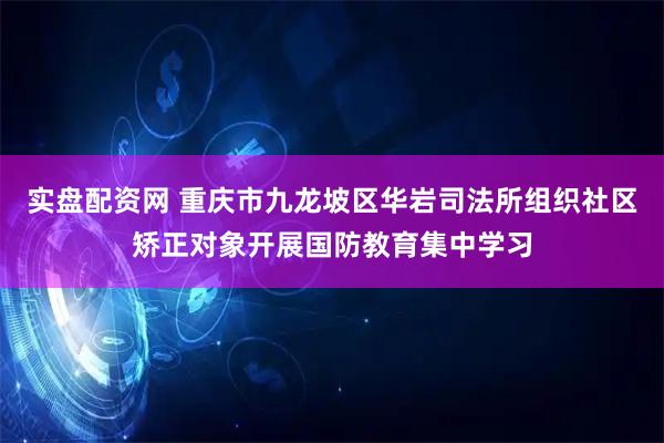 实盘配资网 重庆市九龙坡区华岩司法所组织社区矫正对象开展国防教育集中学习