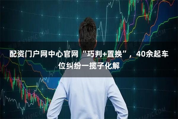 配资门户网中心官网 “巧判+置换”，40余起车位纠纷一揽子化解