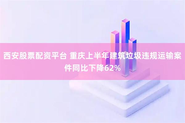 西安股票配资平台 重庆上半年建筑垃圾违规运输案件同比下降62%