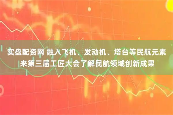 实盘配资网 融入飞机、发动机、塔台等民航元素 来第三届工匠大会了解民航领域创新成果