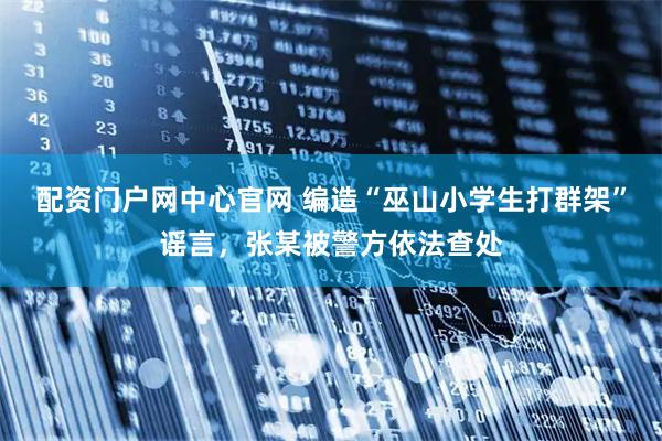 配资门户网中心官网 编造“巫山小学生打群架”谣言，张某被警方依法查处