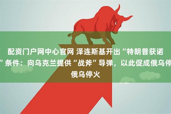 配资门户网中心官网 泽连斯基开出“特朗普获诺奖”条件：向乌克兰提供“战斧”导弹，以此促成俄乌停火