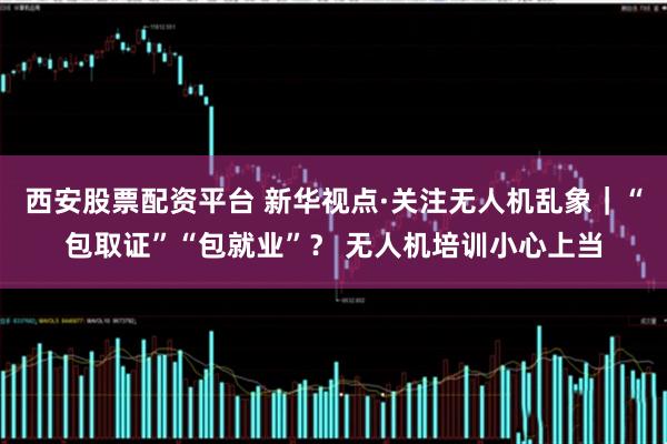 西安股票配资平台 新华视点·关注无人机乱象｜“包取证”“包就业”？ 无人机培训小心上当