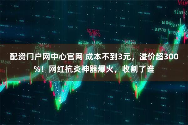 配资门户网中心官网 成本不到3元，溢价超300%！网红抗炎神器爆火，收割了谁