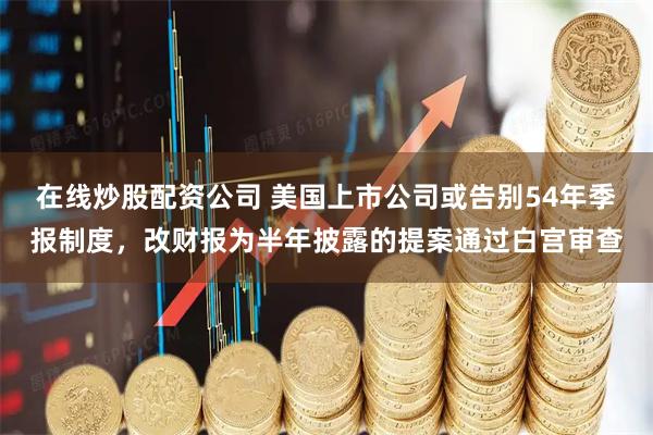 在线炒股配资公司 美国上市公司或告别54年季报制度，改财报为半年披露的提案通过白宫审查