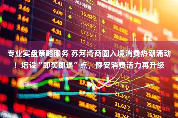 专业实盘策略服务 苏河湾商圈入境消费热潮涌动！增设“即买即退”点，静安消费活力再升级