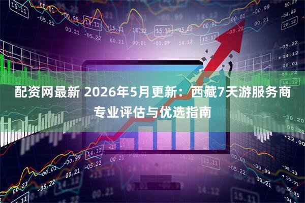 配资网最新 2026年5月更新：西藏7天游服务商专业评估与优选指南