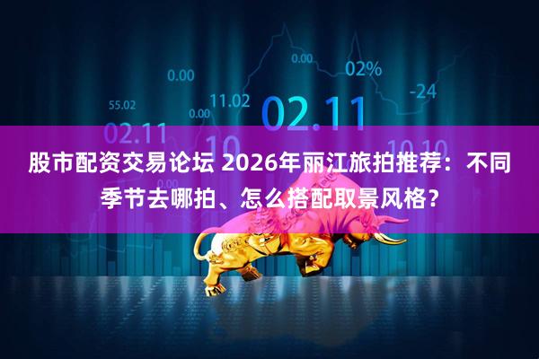 股市配资交易论坛 2026年丽江旅拍推荐：不同季节去哪拍、怎么搭配取景风格？