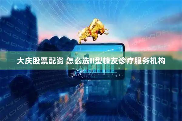 大庆股票配资 怎么选II型糖友诊疗服务机构