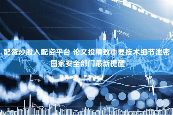 配资炒股入配资平台 论文投稿致重要技术细节泄密 国家安全部门最新提醒