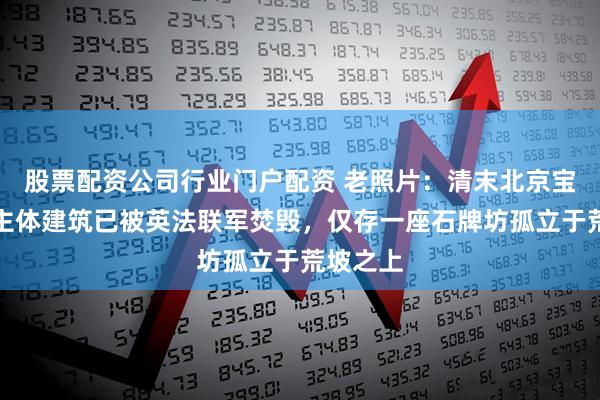 股票配资公司行业门户配资 老照片：清末北京宝谛寺，主体建筑已被英法联军焚毁，仅存一座石牌坊孤立于荒坡之上