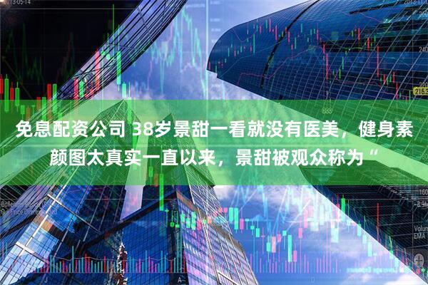 免息配资公司 38岁景甜一看就没有医美，健身素颜图太真实一直以来，景甜被观众称为“